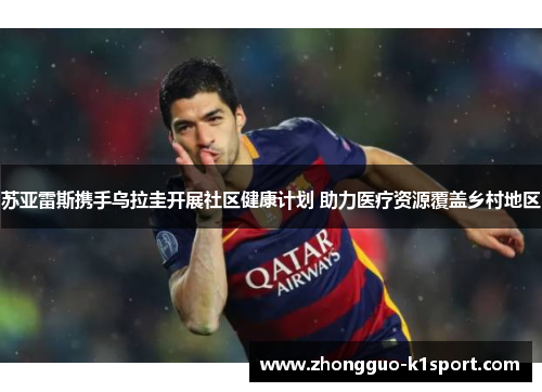 苏亚雷斯携手乌拉圭开展社区健康计划 助力医疗资源覆盖乡村地区 苏亚雷斯携手乌拉圭开展社区健康计划 助力医疗资源覆盖乡村地区