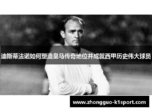 迪斯蒂法诺如何塑造皇马传奇地位并成就西甲历史伟大球员 迪斯蒂法诺如何塑造皇马传奇地位并成就西甲历史伟大球员