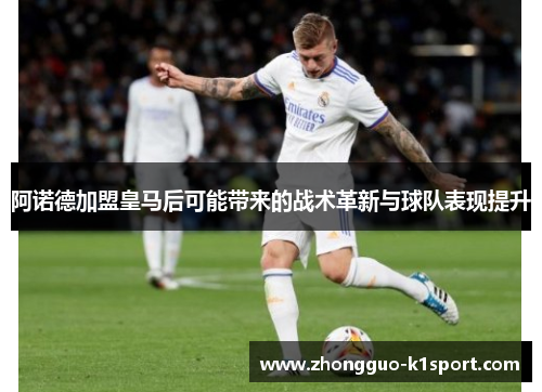 阿诺德加盟皇马后可能带来的战术革新与球队表现提升 阿诺德加盟皇马后可能带来的战术革新与球队表现提升