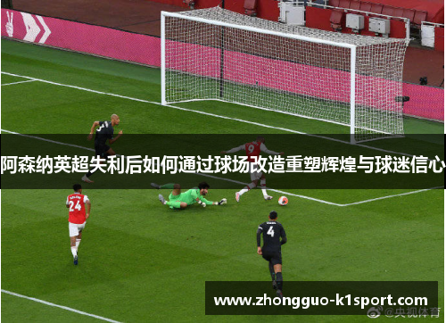 阿森纳英超失利后如何通过球场改造重塑辉煌与球迷信心 阿森纳英超失利后如何通过球场改造重塑辉煌与球迷信心